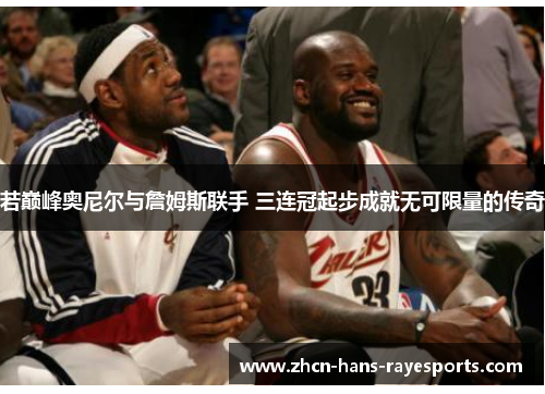 若巅峰奥尼尔与詹姆斯联手 三连冠起步成就无可限量的传奇 若巅峰奥尼尔与詹姆斯联手 三连冠起步成就无可限量的传奇