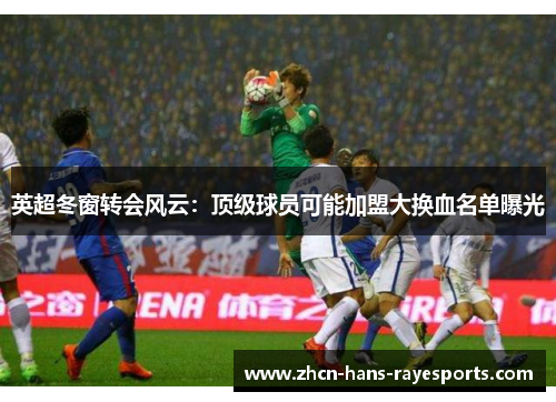 英超冬窗转会风云:顶级球员可能加盟大换血名单曝光 英超冬窗转会风云:顶级球员可能加盟大换血名单曝光