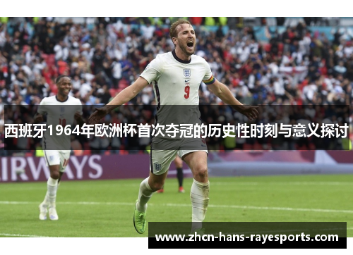 西班牙1964年欧洲杯首次夺冠的历史性时刻与意义探讨