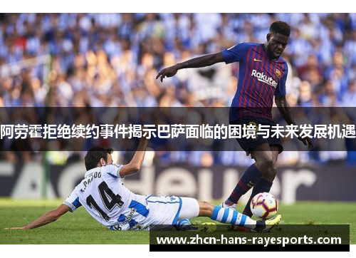 阿劳霍拒绝续约事件揭示巴萨面临的困境与未来发展机遇 阿劳霍拒绝续约事件揭示巴萨面临的困境与未来发展机遇
