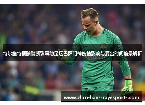 特尔施特根髌腱断裂震动足坛巴萨门神伤情影响与复出时间前景解析