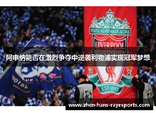 阿申纳能否在激烈争夺中逆袭利物浦实现冠军梦想